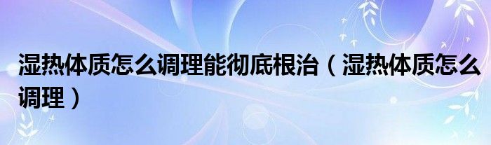 濕熱體質怎么調理能徹底根治（濕熱體質怎么調理）