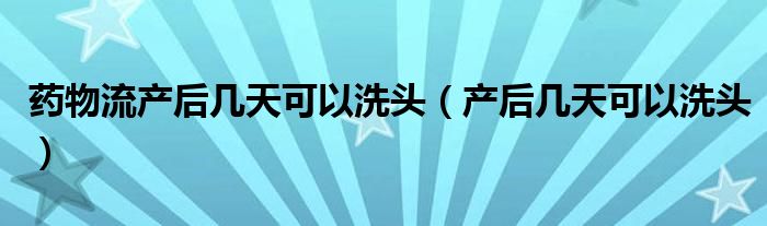 藥物流產后幾天可以洗頭（產后幾天可以洗頭）