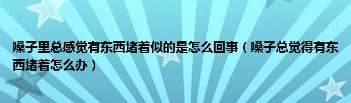 嗓子里總感覺有東西堵著似的是怎么回事（嗓子總覺得有東西堵著怎么辦）