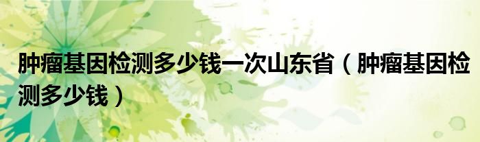 腫瘤基因檢測多少錢一次山東?。[瘤基因檢測多少錢）