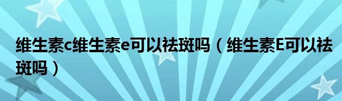 維生素c維生素e可以祛斑嗎（維生素E可以祛斑嗎）