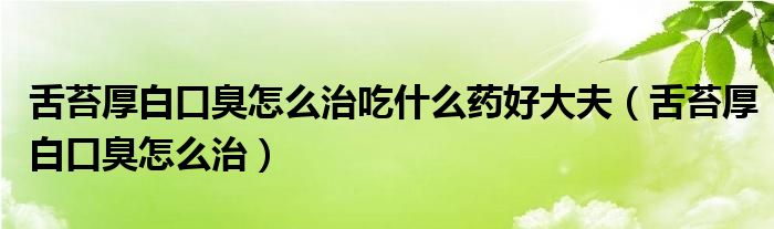 舌苔厚白口臭怎么治吃什么藥好大夫（舌苔厚白口臭怎么治）