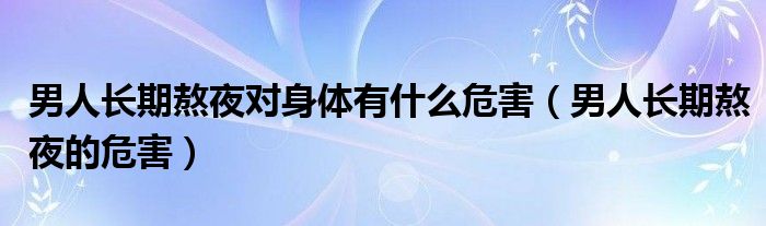 男人長期熬夜對身體有什么危害（男人長期熬夜的危害）