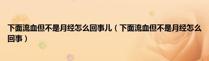 下面流血但不是月經(jīng)怎么回事兒（下面流血但不是月經(jīng)怎么回事）