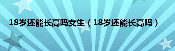 18歲還能長高嗎女生（18歲還能長高嗎）