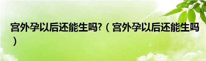 宮外孕以后還能生嗎?（宮外孕以后還能生嗎）