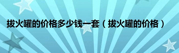 拔火罐的價(jià)格多少錢一套（拔火罐的價(jià)格）