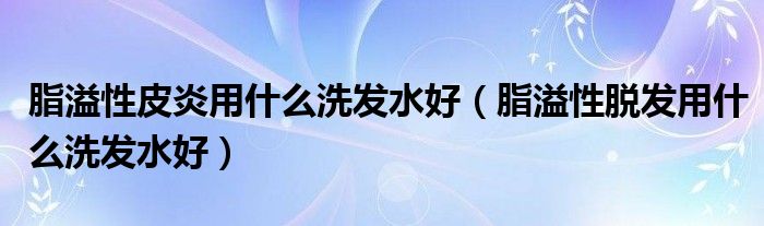 脂溢性皮炎用什么洗發(fā)水好（脂溢性脫發(fā)用什么洗發(fā)水好）