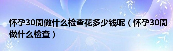 懷孕30周做什么檢查花多少錢(qián)呢（懷孕30周做什么檢查）