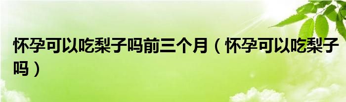 懷孕可以吃梨子嗎前三個月（懷孕可以吃梨子嗎）