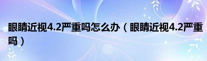 眼睛近視4.2嚴重嗎怎么辦（眼睛近視4.2嚴重嗎）