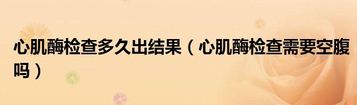 心肌酶檢查多久出結(jié)果（心肌酶檢查需要空腹嗎）