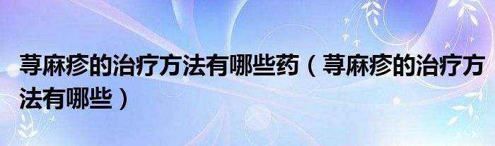 蕁麻疹的治療方法有哪些藥（蕁麻疹的治療方法有哪些）