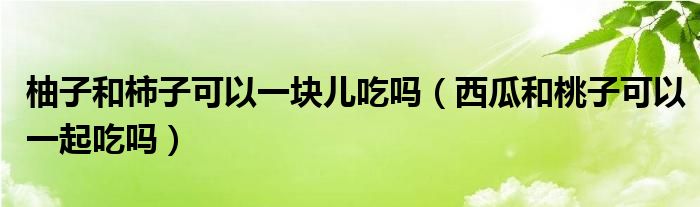 柚子和柿子可以一塊兒吃嗎（西瓜和桃子可以一起吃嗎）