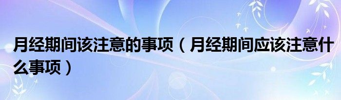 月經(jīng)期間該注意的事項(xiàng)（月經(jīng)期間應(yīng)該注意什么事項(xiàng)）