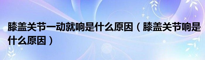 膝蓋關(guān)節(jié)一動就響是什么原因（膝蓋關(guān)節(jié)響是什么原因）