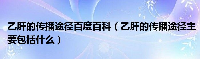 乙肝的傳播途徑百度百科（乙肝的傳播途徑主要包括什么）