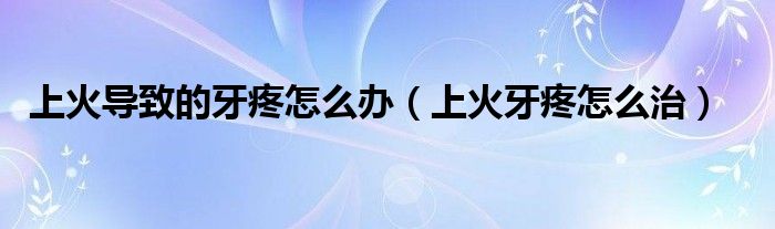 上火導(dǎo)致的牙疼怎么辦（上火牙疼怎么治）