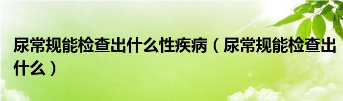 尿常規(guī)能檢查出什么性疾病（尿常規(guī)能檢查出什么）