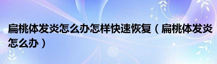 扁桃體發(fā)炎怎么辦怎樣快速恢復(fù)（扁桃體發(fā)炎怎么辦）