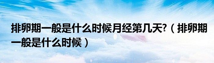 排卵期一般是什么時(shí)候月經(jīng)第幾天?（排卵期一般是什么時(shí)候）