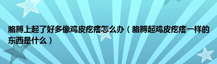 胳膊上起了好多像雞皮疙瘩怎么辦（胳膊起雞皮疙瘩一樣的東西是什么）