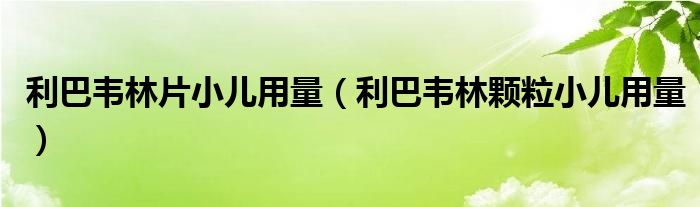 利巴韋林片小兒用量（利巴韋林顆粒小兒用量）