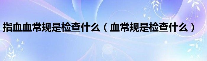 指血血常規(guī)是檢查什么（血常規(guī)是檢查什么）