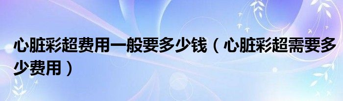 心臟彩超費(fèi)用一般要多少錢（心臟彩超需要多少費(fèi)用）