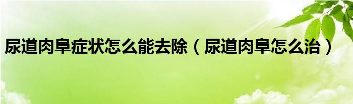 尿道肉阜癥狀怎么能去除（尿道肉阜怎么治）