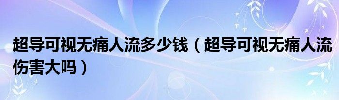 超導(dǎo)可視無痛人流多少錢（超導(dǎo)可視無痛人流傷害大嗎）