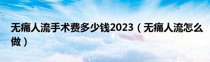 無痛人流手術(shù)費(fèi)多少錢2023（無痛人流怎么做）