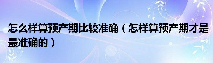 怎么樣算預(yù)產(chǎn)期比較準確（怎樣算預(yù)產(chǎn)期才是最準確的）