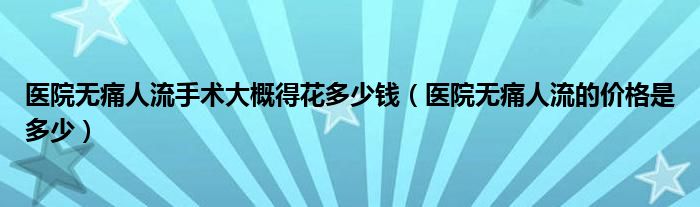 醫(yī)院無痛人流手術大概得花多少錢（醫(yī)院無痛人流的價格是多少）