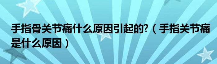 手指骨關(guān)節(jié)痛什么原因引起的?（手指關(guān)節(jié)痛是什么原因）