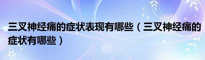 三叉神經(jīng)痛的癥狀表現(xiàn)有哪些（三叉神經(jīng)痛的癥狀有哪些）