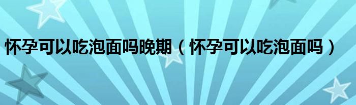 懷孕可以吃泡面嗎晚期（懷孕可以吃泡面嗎）