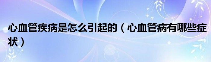 心血管疾病是怎么引起的（心血管病有哪些癥狀）