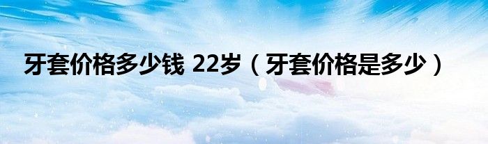 牙套價(jià)格多少錢 22歲（牙套價(jià)格是多少）