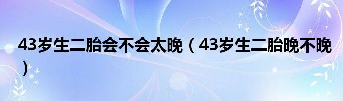 43歲生二胎會不會太晚（43歲生二胎晚不晚）