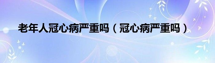 老年人冠心病嚴(yán)重嗎（冠心病嚴(yán)重嗎）