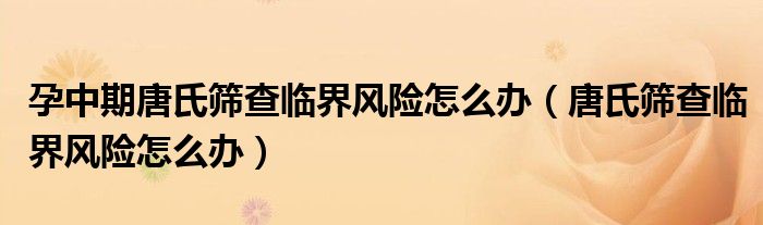 孕中期唐氏篩查臨界風(fēng)險(xiǎn)怎么辦（唐氏篩查臨界風(fēng)險(xiǎn)怎么辦）