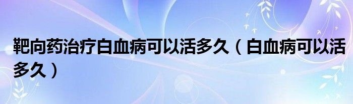 靶向藥治療白血病可以活多久（白血病可以活多久）