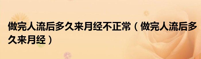 做完人流后多久來月經(jīng)不正常（做完人流后多久來月經(jīng)）