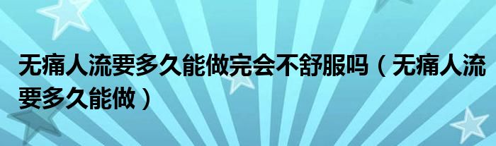 無痛人流要多久能做完會(huì)不舒服嗎（無痛人流要多久能做）