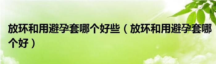 放環(huán)和用避孕套哪個好些（放環(huán)和用避孕套哪個好）