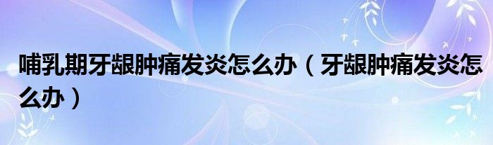 哺乳期牙齦腫痛發(fā)炎怎么辦（牙齦腫痛發(fā)炎怎么辦）