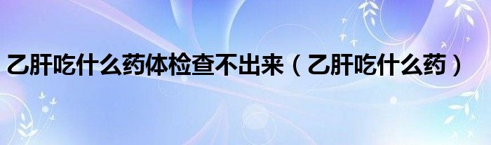 乙肝吃什么藥體檢查不出來（乙肝吃什么藥）