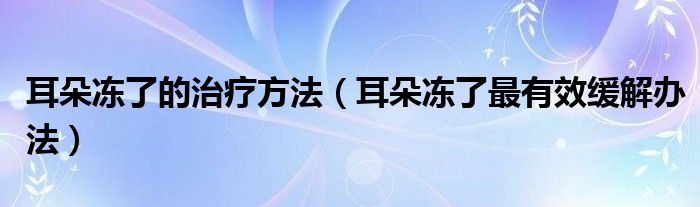 耳朵凍了的治療方法（耳朵凍了最有效緩解辦法）