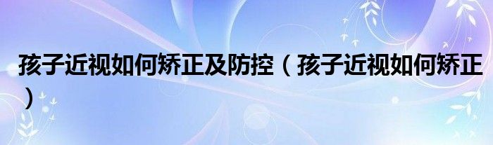 孩子近視如何矯正及防控（孩子近視如何矯正）